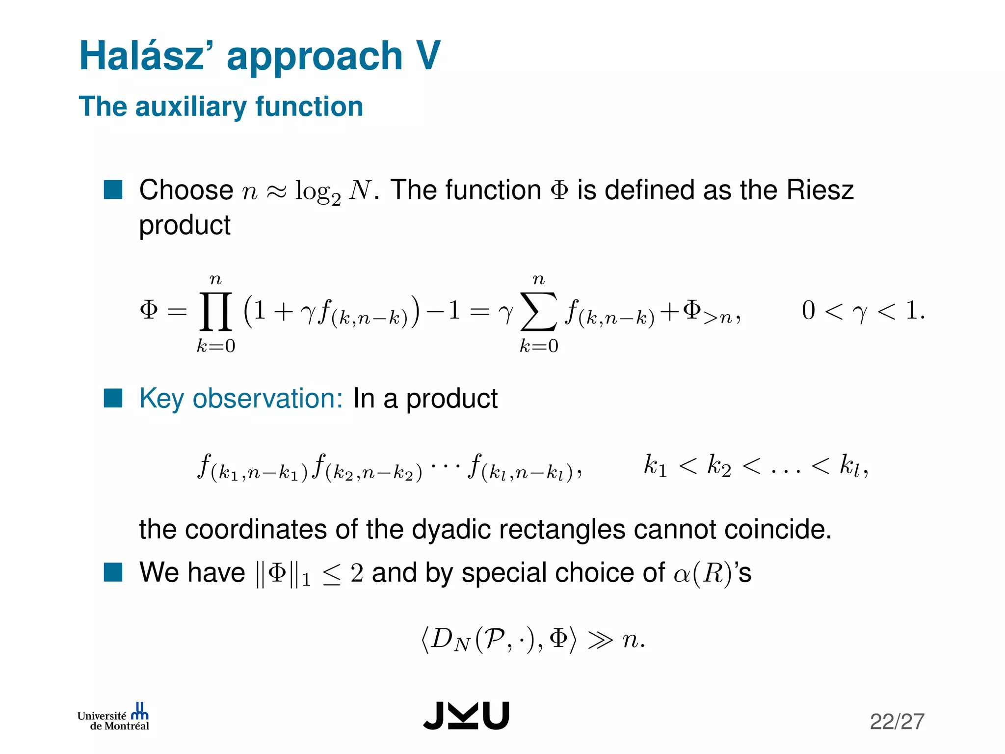 Halász’ approach V
The auxiliary function
Choose n ≈ log2 N. The function Φ is deﬁned as the Riesz
product
Φ =
n
k=0
1 + γf(k,n−k) −1 = γ
n
k=0
f(k,n−k) +Φ>n, 0 < γ < 1.
Key observation: In a product
f(k1,n−k1)f(k2,n−k2) · · · f(kl,n−kl), k1 < k2 < . . . < kl,
the coordinates of the dyadic rectangles cannot coincide.
We have Φ 1 ≤ 2 and by special choice of α(R)’s
DN (P, ·), Φ n.
22/27
 