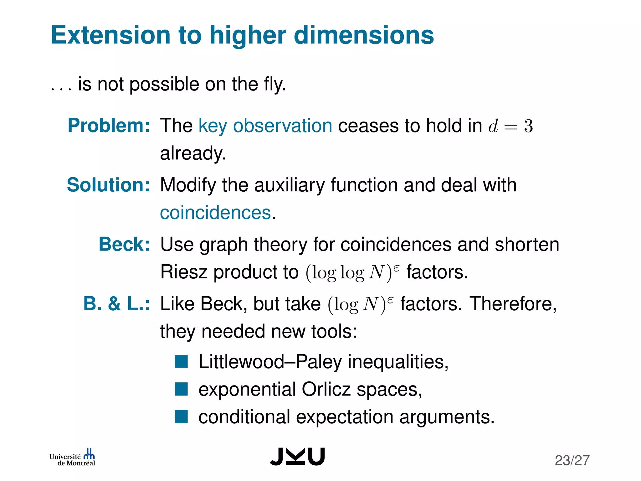 Extension to higher dimensions
. . . is not possible on the ﬂy.
Problem: The key observation ceases to hold in d = 3
already.
Solution: Modify the auxiliary function and deal with
coincidences.
Beck: Use graph theory for coincidences and shorten
Riesz product to (log log N)ε factors.
B. & L.: Like Beck, but take (log N)ε factors. Therefore,
they needed new tools:
Littlewood–Paley inequalities,
exponential Orlicz spaces,
conditional expectation arguments.
23/27
 