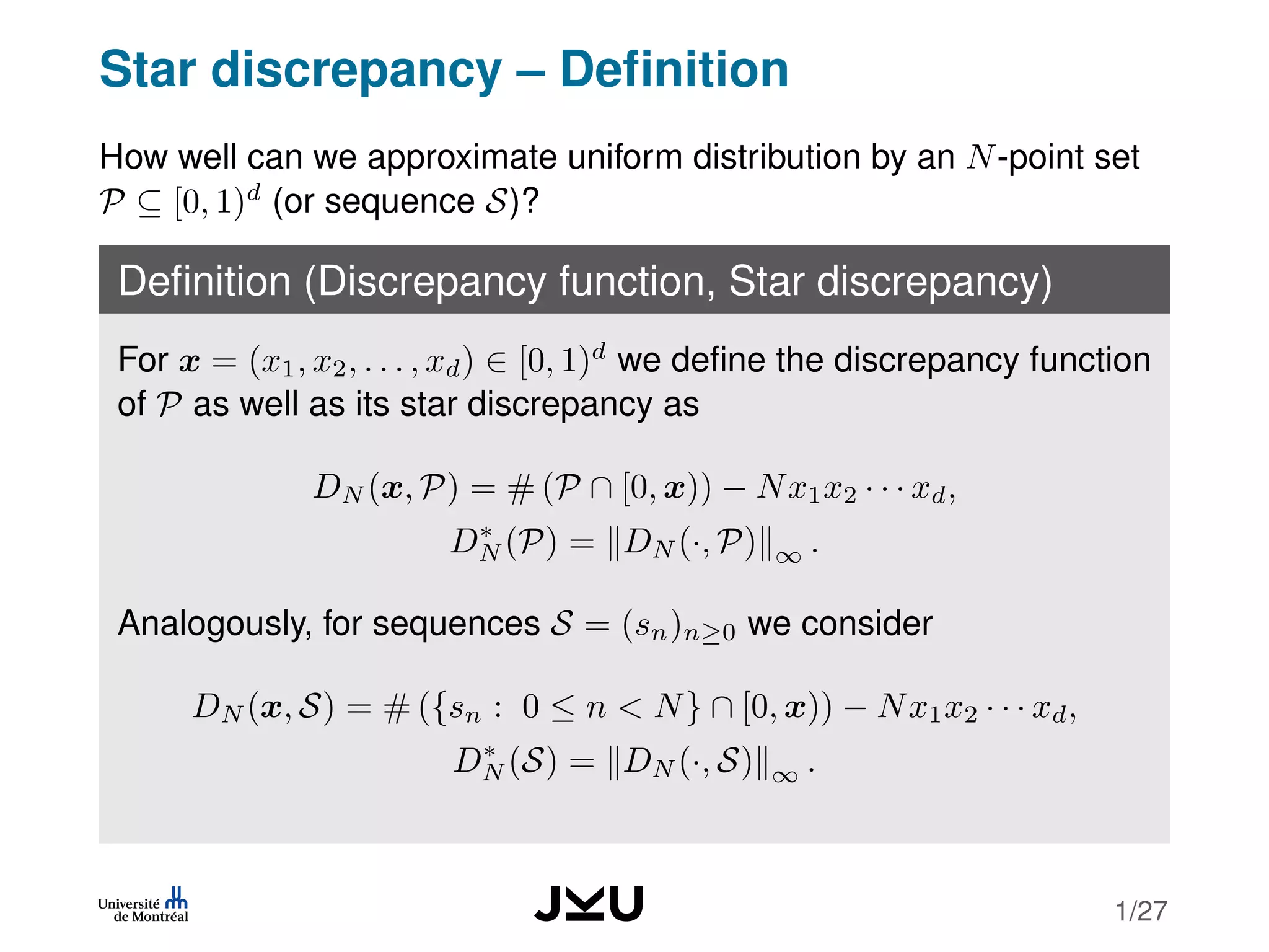 Star discrepancy – Deﬁnition
How well can we approximate uniform distribution by an N-point set
P ⊆ [0, 1)d
(or sequence S)?
Deﬁnition (Discrepancy function, Star discrepancy)
For x = (x1, x2, . . . , xd) ∈ [0, 1)d
we deﬁne the discrepancy function
of P as well as its star discrepancy as
DN (x, P) = # (P ∩ [0, x)) − Nx1x2 · · · xd,
D∗
N (P) = DN (·, P) ∞ .
Analogously, for sequences S = (sn)n≥0 we consider
DN (x, S) = # ({sn : 0 ≤ n < N} ∩ [0, x)) − Nx1x2 · · · xd,
D∗
N (S) = DN (·, S) ∞ .
1/27
 