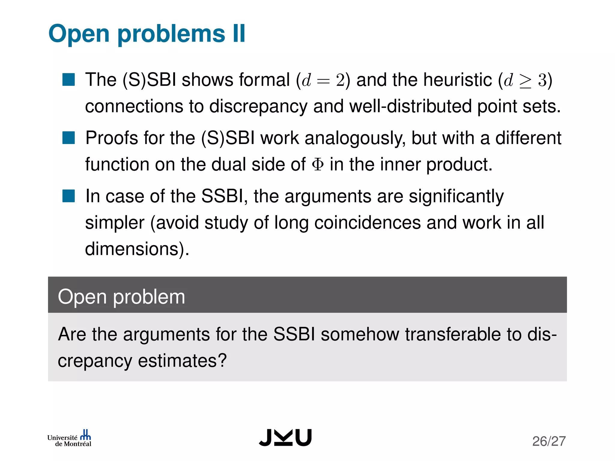 Open problems II
The (S)SBI shows formal (d = 2) and the heuristic (d ≥ 3)
connections to discrepancy and well-distributed point sets.
Proofs for the (S)SBI work analogously, but with a different
function on the dual side of Φ in the inner product.
In case of the SSBI, the arguments are signiﬁcantly
simpler (avoid study of long coincidences and work in all
dimensions).
Open problem
Are the arguments for the SSBI somehow transferable to dis-
crepancy estimates?
26/27
 