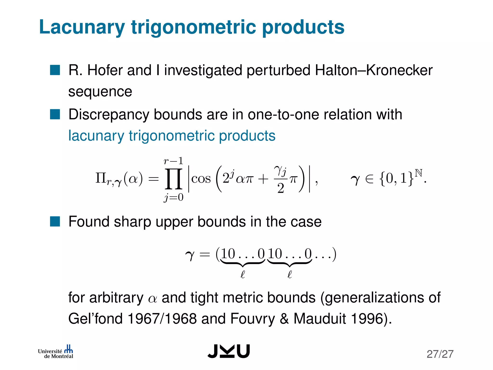 Lacunary trigonometric products
R. Hofer and I investigated perturbed Halton–Kronecker
sequence
Discrepancy bounds are in one-to-one relation with
lacunary trigonometric products
Πr,γ(α) =
r−1
j=0
cos 2j
απ +
γj
2
π , γ ∈ {0, 1}N
.
Found sharp upper bounds in the case
γ = (10 . . . 0 10 . . . 0 . . .)
for arbitrary α and tight metric bounds (generalizations of
Gel’fond 1967/1968 and Fouvry & Mauduit 1996).
27/27
 
