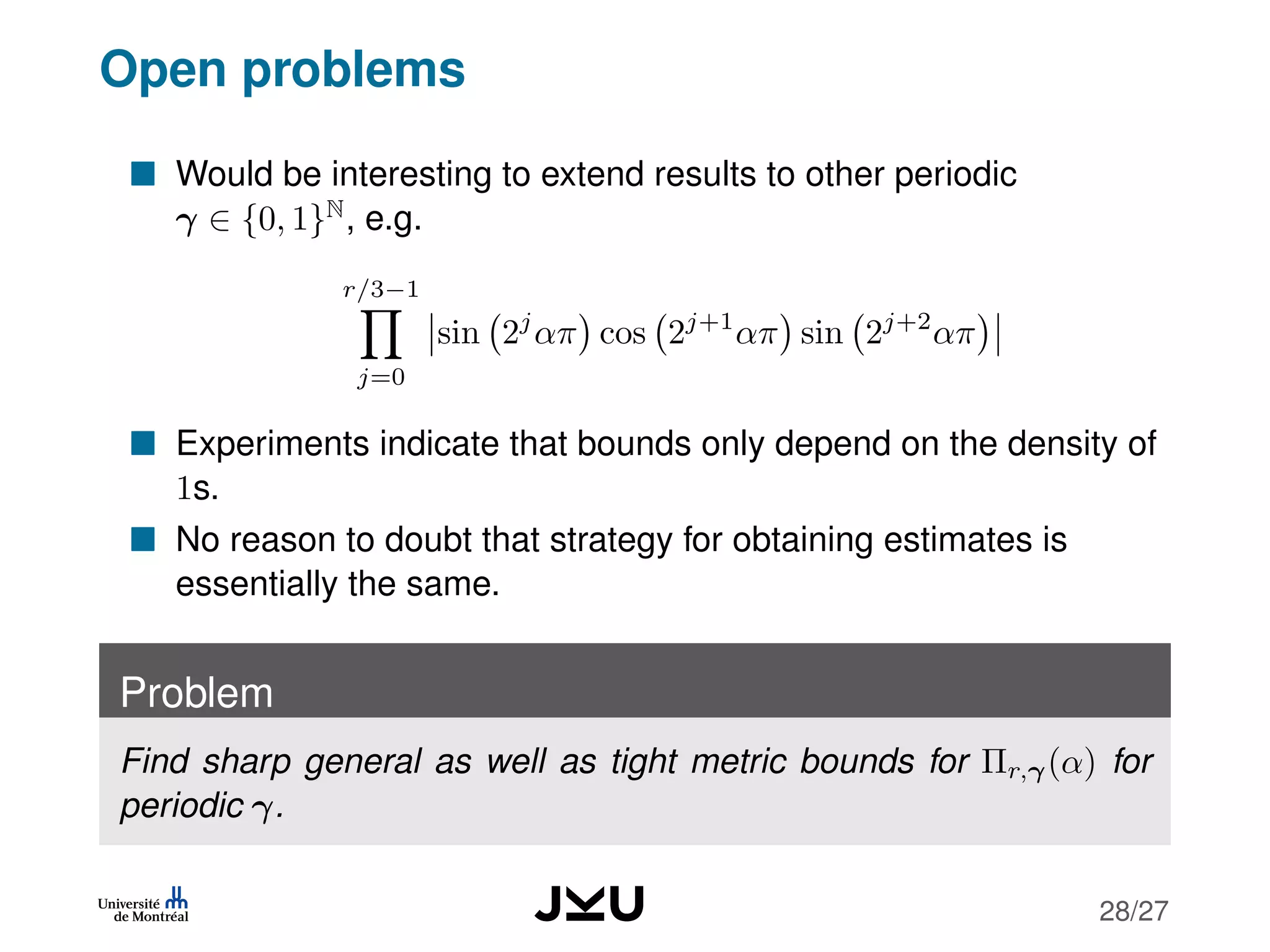 Open problems
Would be interesting to extend results to other periodic
γ ∈ {0, 1}N
, e.g.
r/3−1
j=0
sin 2j
απ cos 2j+1
απ sin 2j+2
απ
Experiments indicate that bounds only depend on the density of
1s.
No reason to doubt that strategy for obtaining estimates is
essentially the same.
Problem
Find sharp general as well as tight metric bounds for Πr,γ(α) for
periodic γ.
28/27
 