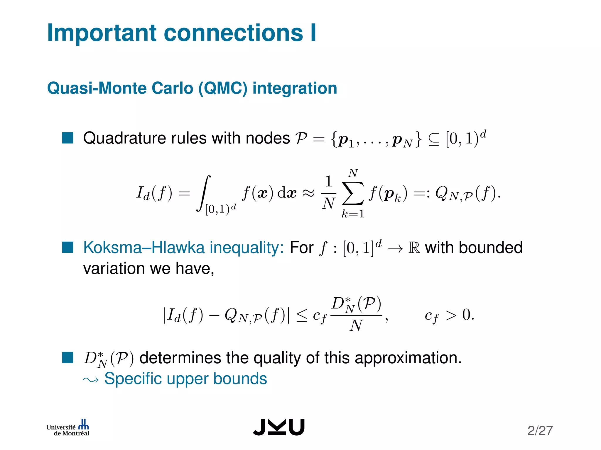Important connections I
Quasi-Monte Carlo (QMC) integration
Quadrature rules with nodes P = {p1, . . . , pN } ⊆ [0, 1)d
Id(f) =
[0,1)d
f(x) dx ≈
1
N
N
k=1
f(pk) =: QN,P (f).
Koksma–Hlawka inequality: For f : [0, 1]d
→ R with bounded
variation we have,
|Id(f) − QN,P (f)| ≤ cf
D∗
N (P)
N
, cf > 0.
D∗
N (P) determines the quality of this approximation.
Speciﬁc upper bounds
2/27
 