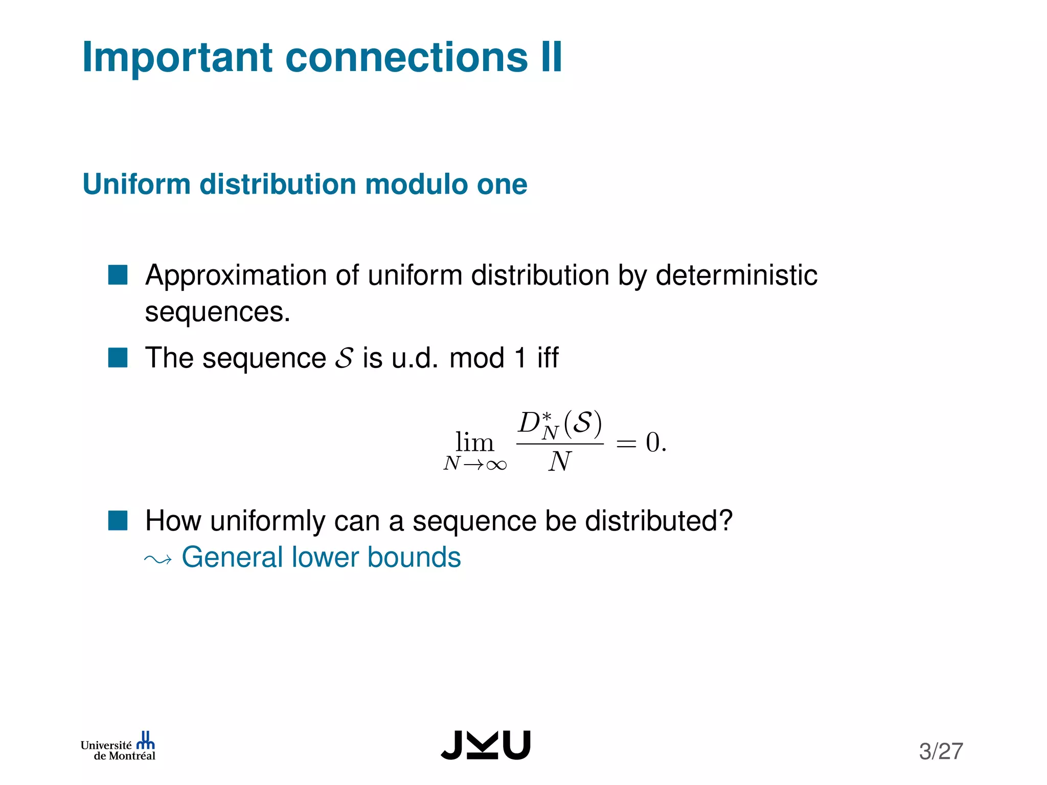 Important connections II
Uniform distribution modulo one
Approximation of uniform distribution by deterministic
sequences.
The sequence S is u.d. mod 1 iff
lim
N→∞
D∗
N (S)
N
= 0.
How uniformly can a sequence be distributed?
General lower bounds
3/27
 