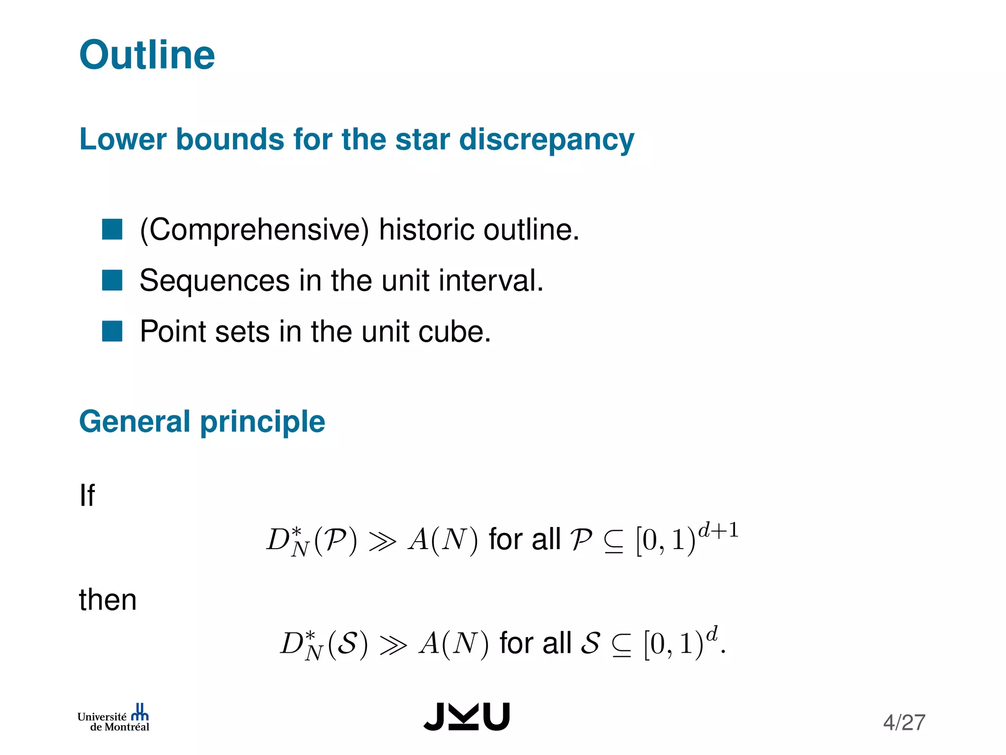 Outline
Lower bounds for the star discrepancy
(Comprehensive) historic outline.
Sequences in the unit interval.
Point sets in the unit cube.
General principle
If
D∗
N (P) A(N) for all P ⊆ [0, 1)d+1
then
D∗
N (S) A(N) for all S ⊆ [0, 1)d
.
4/27
 