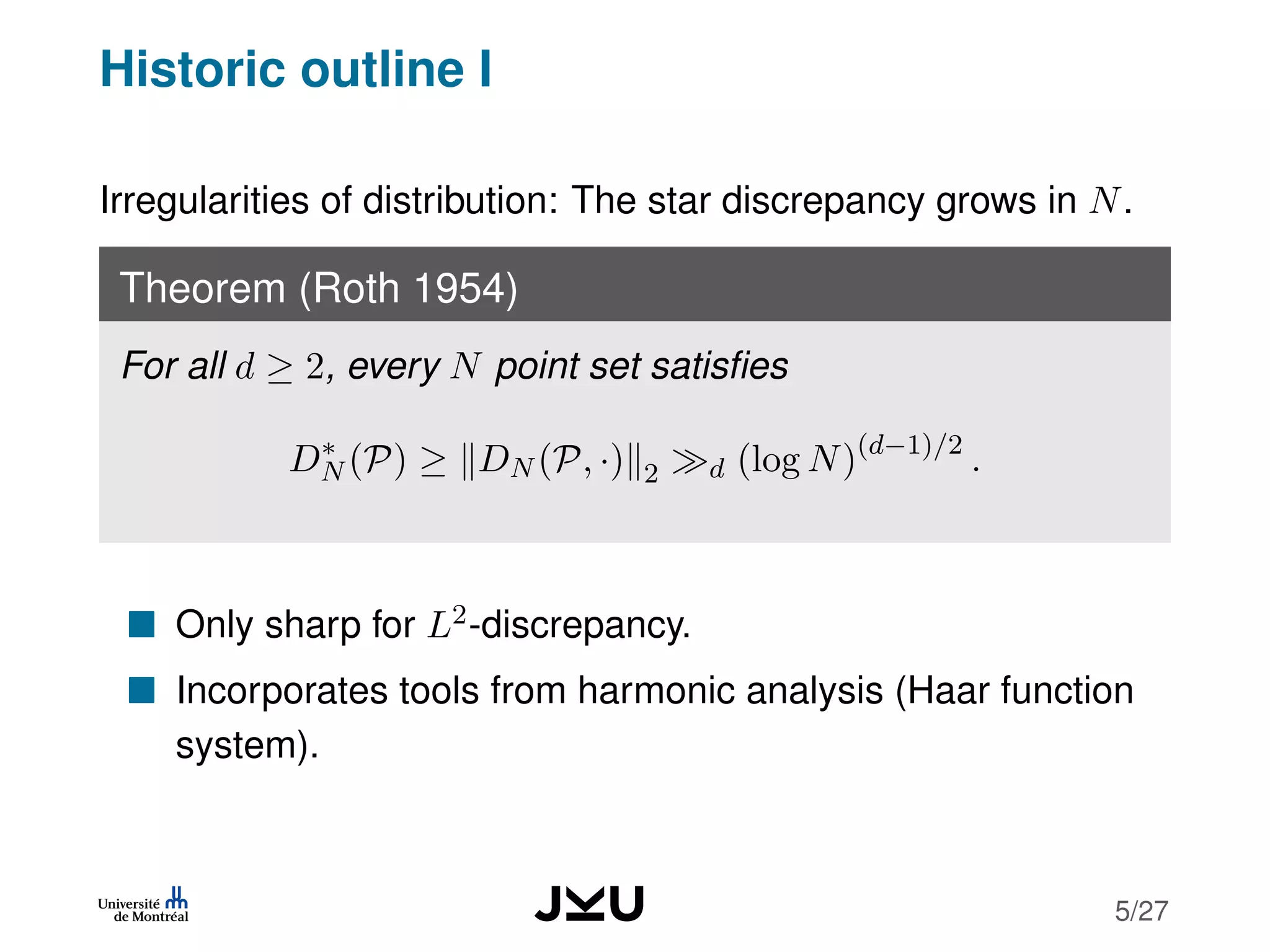 Historic outline I
Irregularities of distribution: The star discrepancy grows in N.
Theorem (Roth 1954)
For all d ≥ 2, every N point set satisﬁes
D∗
N (P) ≥ DN (P, ·) 2 d (log N)(d−1)/2
.
Only sharp for L2-discrepancy.
Incorporates tools from harmonic analysis (Haar function
system).
5/27
 