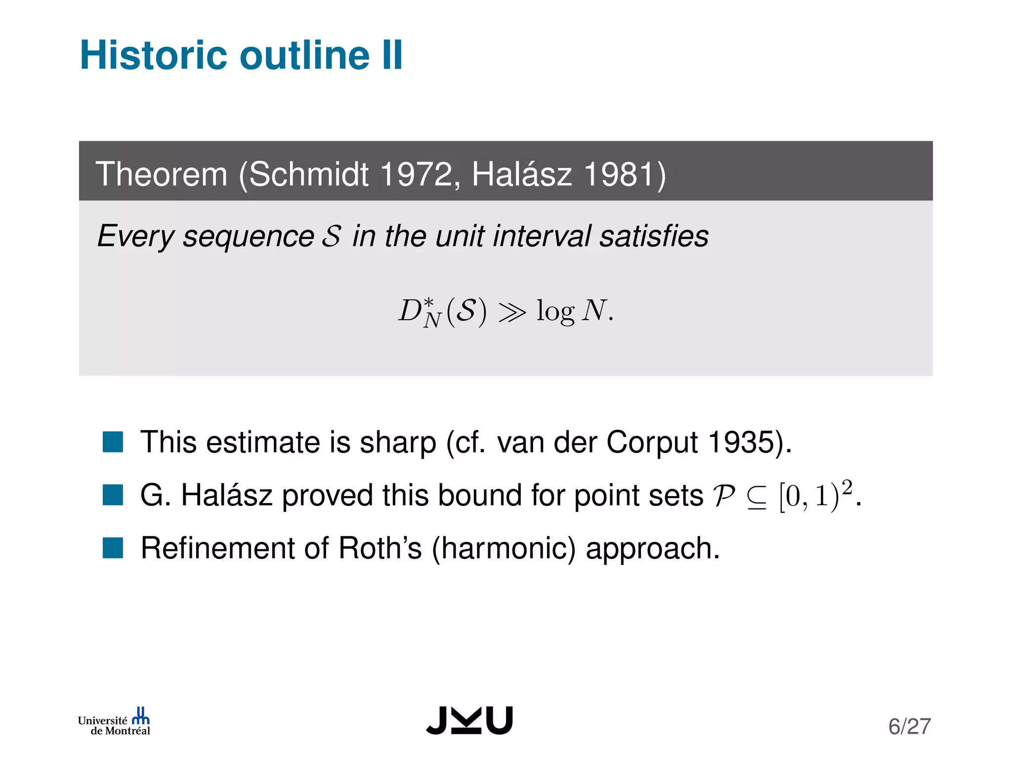 Historic outline II
Theorem (Schmidt 1972, Halász 1981)
Every sequence S in the unit interval satisﬁes
D∗
N (S) log N.
This estimate is sharp (cf. van der Corput 1935).
G. Halász proved this bound for point sets P ⊆ [0, 1)2.
Reﬁnement of Roth’s (harmonic) approach.
6/27
 