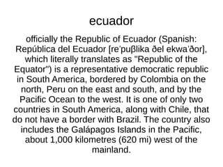 ecuador
    officially the Republic of Ecuador (Spanish:
 República del Ecuador [reˈpuβlika ðel ekwa ˈðor],
   which literally translates as "Republic of the
Equator") is a representative democratic republic
 in South America, bordered by Colombia on the
  north, Peru on the east and south, and by the
  Pacific Ocean to the west. It is one of only two
countries in South America, along with Chile, that
do not have a border with Brazil. The country also
  includes the Galápagos Islands in the Pacific,
    about 1,000 kilometres (620 mi) west of the
                      mainland.
 