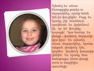 Այնտեղ ես տեսա
հետաքրքիր քարեր ու
մոլորակներ, որոնք նման
էին իմ փուչիկին: Բայց ես
նրանց չէի մոտենում,
որովհետև ես վախենում
էի, որ իմ փուչիկը
կտրաքի: Դրա համար ես
գնացի , փափուկ մոլորակի
վրա իջա: Ես այնտեղ
տեսա մարդուկներ, նրանք
այնքան փափուկ էին,
կարծես ՝ փափուկ խաղալիք
լինեին: Ես նրանց հետ
ծանոթացա, հետո գնացի
տուն ու մայրիկիս
պատմեցի:
 