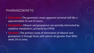 PHARMACOKINETIC
• Elimination: The geometric mean apparent terminal half-life is
approximately 24 and 31 hours.
• Metabolism: Elbasvir and grazoprevir are partially eliminated by
oxidative metabolism, primarily by CYP3A.
• Excretion: The primary route of elimination of elbasvir and
grazoprevir is through feces with almost all (greater than 90%)
while 1% in urine.
 