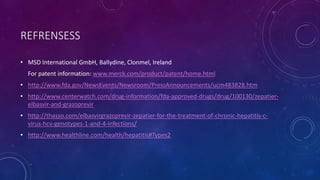 REFRENSESS
• MSD International GmbH, Ballydine, Clonmel, Ireland
For patent information: www.merck.com/product/patent/home.html
• http://www.fda.gov/NewsEvents/Newsroom/PressAnnouncements/ucm483828.htm
• http://www.centerwatch.com/drug-information/fda-approved-drugs/drug/100130/zepatier-
elbasvir-and-grazoprevir
• http://thasso.com/elbasvirgrazoprevir-zepatier-for-the-treatment-of-chronic-hepatitis-c-
virus-hcv-genotypes-1-and-4-infections/
• http://www.healthline.com/health/hepatitis#Types2
 