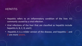 HEPATITIS
• Hepatitis refers to an inflammatory condition of the liver. It’s
commonly caused by a viral infection.
• Viral infections of the liver that are classified as hepatitis include
hepatitis A, B, C, D, and E.
• Hepatitis A is a milder version of the disease, and hepatitis C and
D are more severe.
 