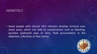 HEPATITIS C
• Some people with chronic HCV infection develop cirrhosis over
many years, which can lead to complications such as bleeding,
jaundice (yellowish eyes or skin), fluid accumulation in the
abdomen, infections or liver cancer.
 