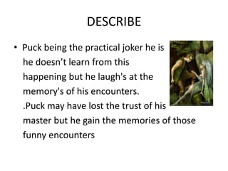 DESCRIBE
• Puck being the practical joker he is
  he doesn’t learn from this
  happening but he laugh's at the
  memory's of his encounters.
  .Puck may have lost the trust of his
  master but he gain the memories of those
  funny encounters
 