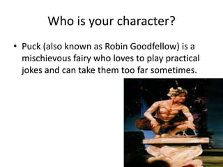 Who is your character?
• Puck (also known as Robin Goodfellow) is a
  mischievous fairy who loves to play practical
  jokes and can take them too far sometimes.
 