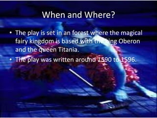 When and Where?
• The play is set in an forest where the magical
  fairy kingdom is based with the king Oberon
  and the queen Titania.
• The play was written around 1590 to 1596.
 