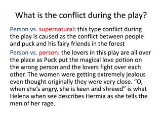 What is the conflict during the play?
Person vs. supernatural: this type conflict during
the play is caused as the conflict between people
and puck and his fairy friends in the forest
Person vs. person: the lovers in this play are all over
the place as Puck put the magical love potion on
the wrong person and the lovers fight over each
other. The women were getting extremely jealous
even thought originally they were very close. “O,
when she’s angry, she is keen and shrewd” is what
Helena when see describes Hermia as she tells the
men of her rage.
 