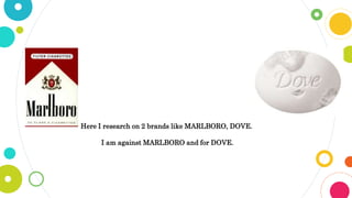 Here I research on 2 brands like MARLBORO, DOVE.
I am against MARLBORO and for DOVE.
 