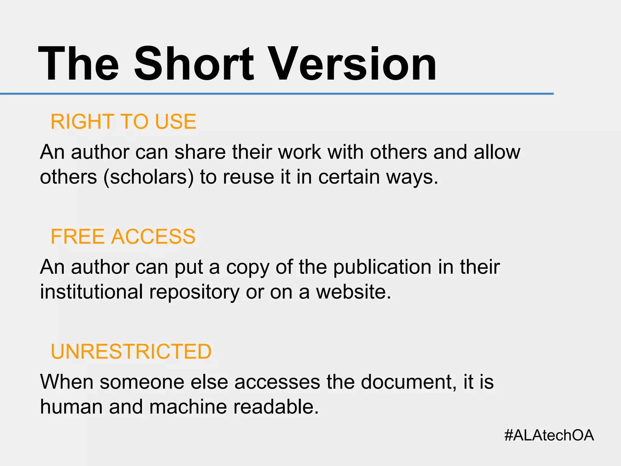The Short Version
RIGHT TO USE
An author can share their work with others and allow
others (scholars) to reuse it in certain ways.
FREE ACCESS
An author can put a copy of the publication in their
institutional repository or on a website.
UNRESTRICTED
When someone else accesses the document, it is
human and machine readable.
#ALAtechOA

 