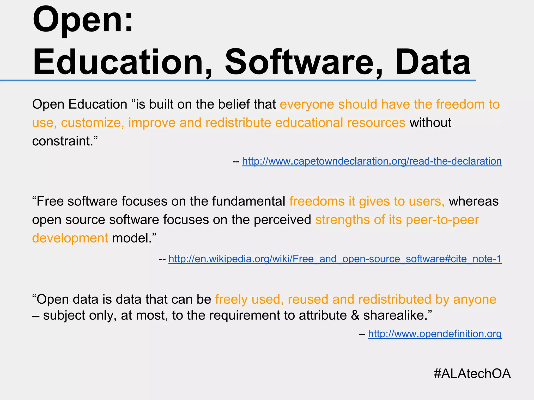 Open:
Education, Software, Data
Open Education “is built on the belief that everyone should have the freedom to
use, customize, improve and redistribute educational resources without
constraint.”
-- http://www.capetowndeclaration.org/read-the-declaration

“Free software focuses on the fundamental freedoms it gives to users, whereas
open source software focuses on the perceived strengths of its peer-to-peer
development model.”
-- http://en.wikipedia.org/wiki/Free_and_open-source_software#cite_note-1

“Open data is data that can be freely used, reused and redistributed by anyone
– subject only, at most, to the requirement to attribute & sharealike.”
-- http://www.opendefinition.org

#ALAtechOA

 
