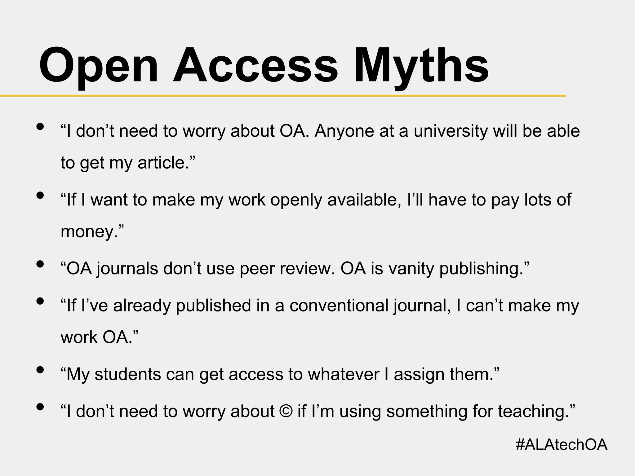 Open Access Myths
•

“I don’t need to worry about OA. Anyone at a university will be able
to get my article.”

•

“If I want to make my work openly available, I’ll have to pay lots of
money.”

•
•

“OA journals don’t use peer review. OA is vanity publishing.”
“If I’ve already published in a conventional journal, I can’t make my
work OA.”

•
•

“My students can get access to whatever I assign them.”
“I don’t need to worry about © if I’m using something for teaching.”
#ALAtechOA

 