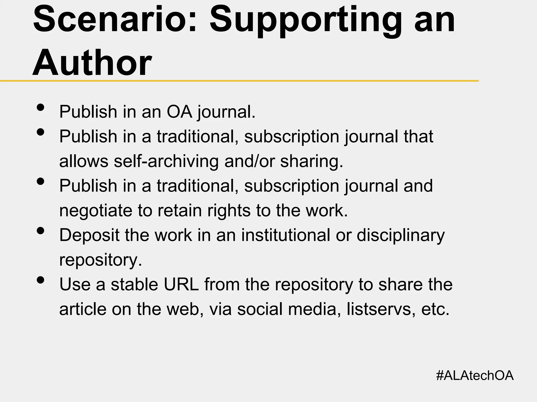 Scenario: Supporting an
Author
•
•
•

•
•

Publish in an OA journal.
Publish in a traditional, subscription journal that
allows self-archiving and/or sharing.
Publish in a traditional, subscription journal and
negotiate to retain rights to the work.
Deposit the work in an institutional or disciplinary
repository.
Use a stable URL from the repository to share the
article on the web, via social media, listservs, etc.

#ALAtechOA

 
