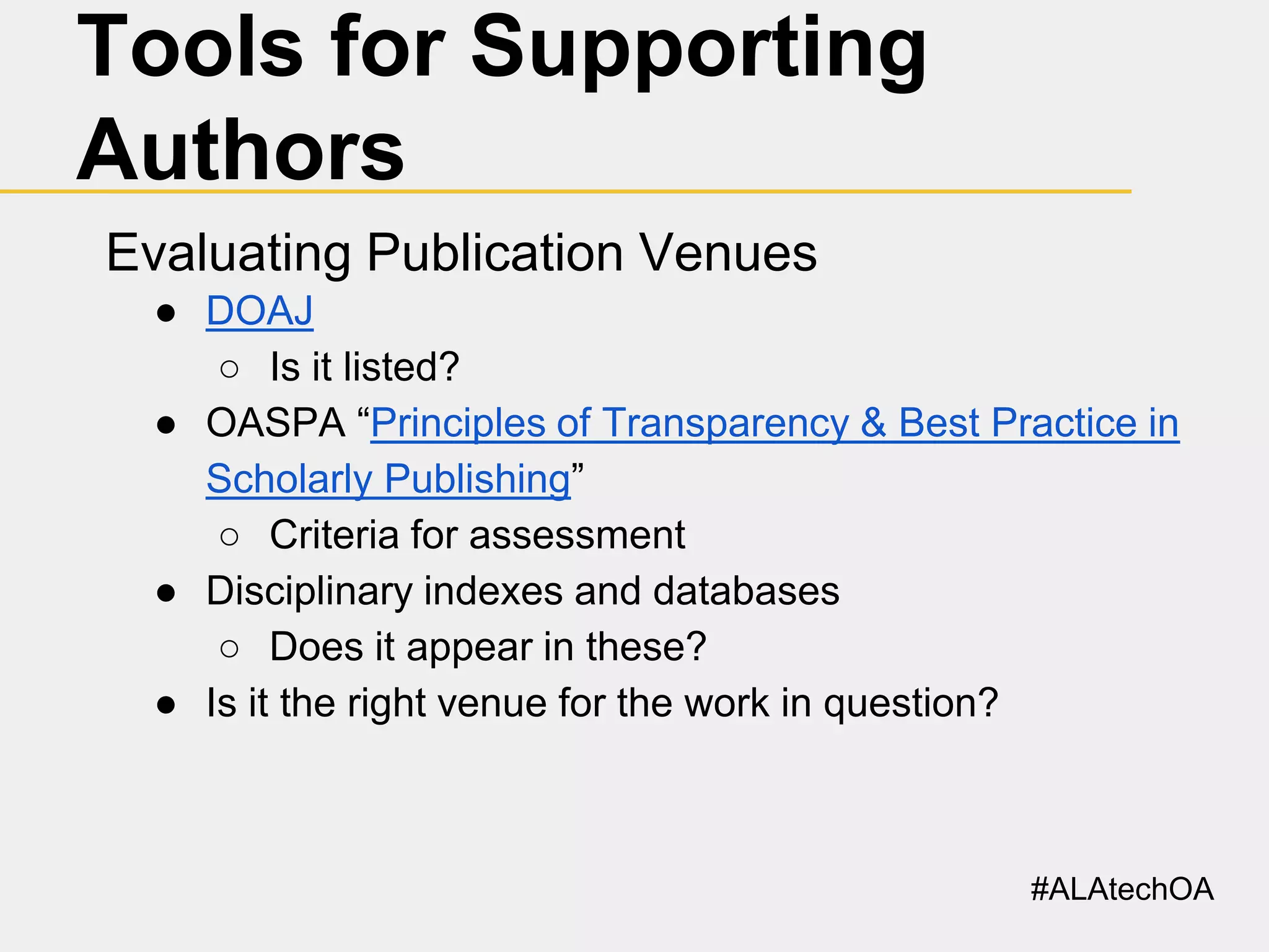 Tools for Supporting
Authors
Evaluating Publication Venues
● DOAJ
○ Is it listed?
● OASPA “Principles of Transparency & Best Practice in
Scholarly Publishing”
○ Criteria for assessment
● Disciplinary indexes and databases
○ Does it appear in these?
● Is it the right venue for the work in question?

#ALAtechOA

 