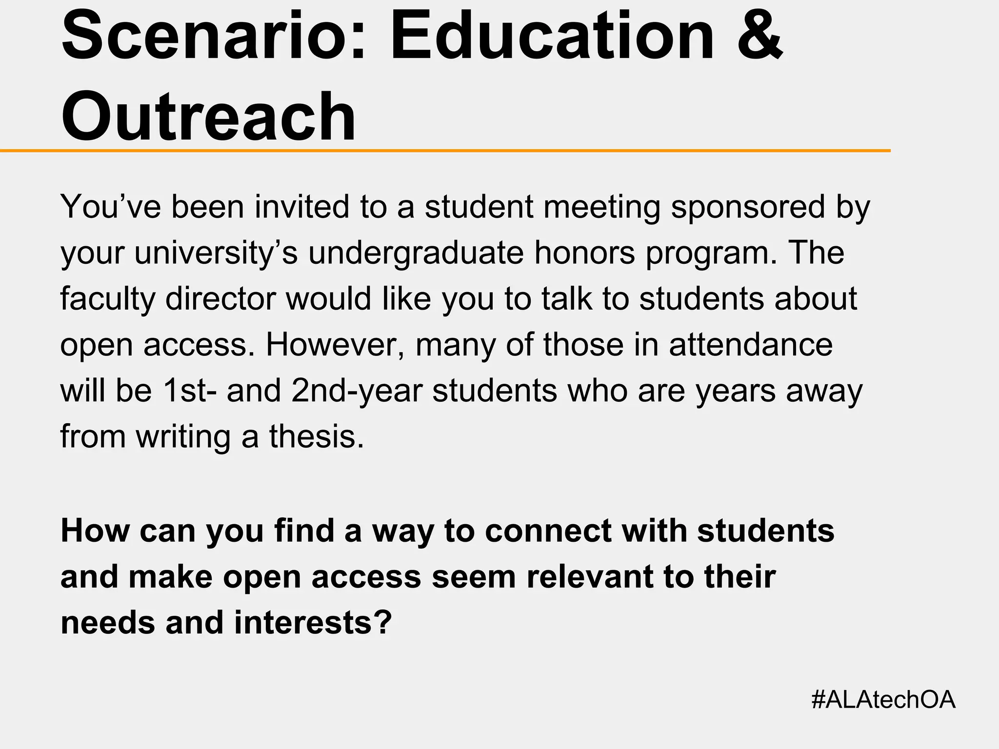 Scenario: Education &
Outreach
You’ve been invited to a student meeting sponsored by
your university’s undergraduate honors program. The
faculty director would like you to talk to students about
open access. However, many of those in attendance
will be 1st- and 2nd-year students who are years away
from writing a thesis.
How can you find a way to connect with students
and make open access seem relevant to their
needs and interests?
#ALAtechOA

 
