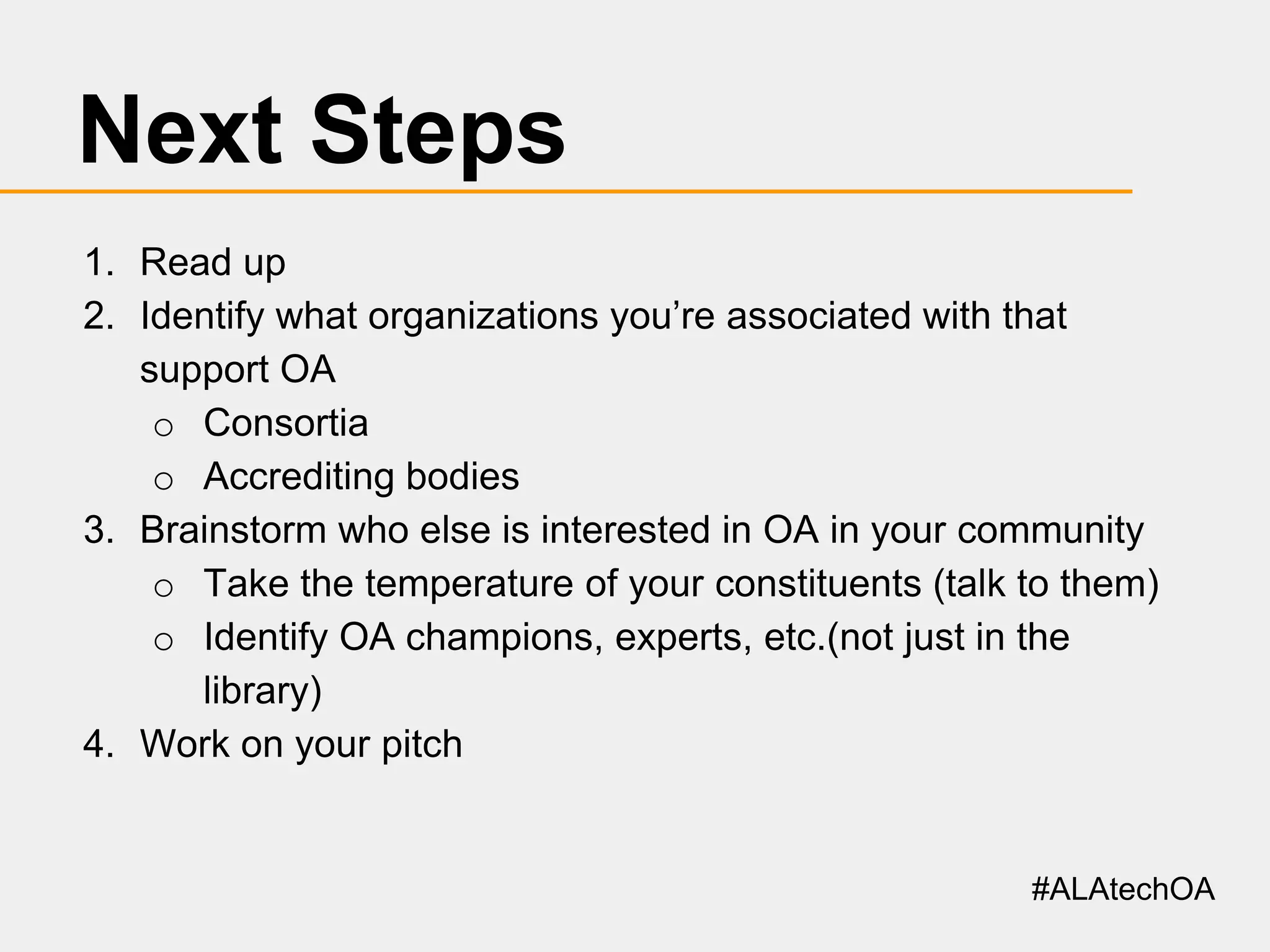 Next Steps
1. Read up
2. Identify what organizations you’re associated with that
support OA
o Consortia
o Accrediting bodies
3. Brainstorm who else is interested in OA in your community
o Take the temperature of your constituents (talk to them)
o Identify OA champions, experts, etc.(not just in the
library)
4. Work on your pitch

#ALAtechOA

 