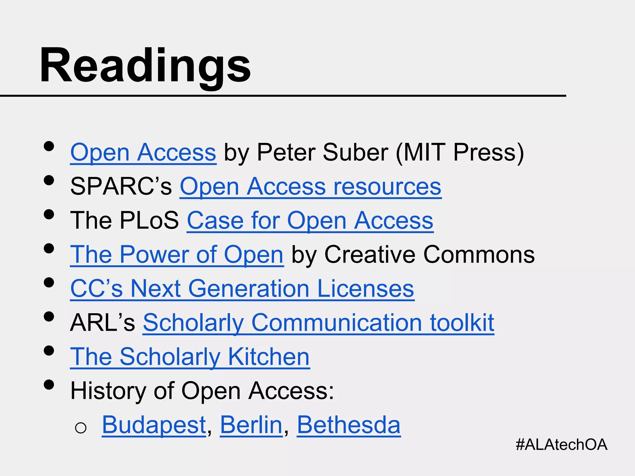 Readings
•
•
•
•
•
•
•
•

Open Access by Peter Suber (MIT Press)
SPARC’s Open Access resources
The PLoS Case for Open Access
The Power of Open by Creative Commons
CC’s Next Generation Licenses
ARL’s Scholarly Communication toolkit
The Scholarly Kitchen
History of Open Access:
o Budapest, Berlin, Bethesda
#ALAtechOA

 