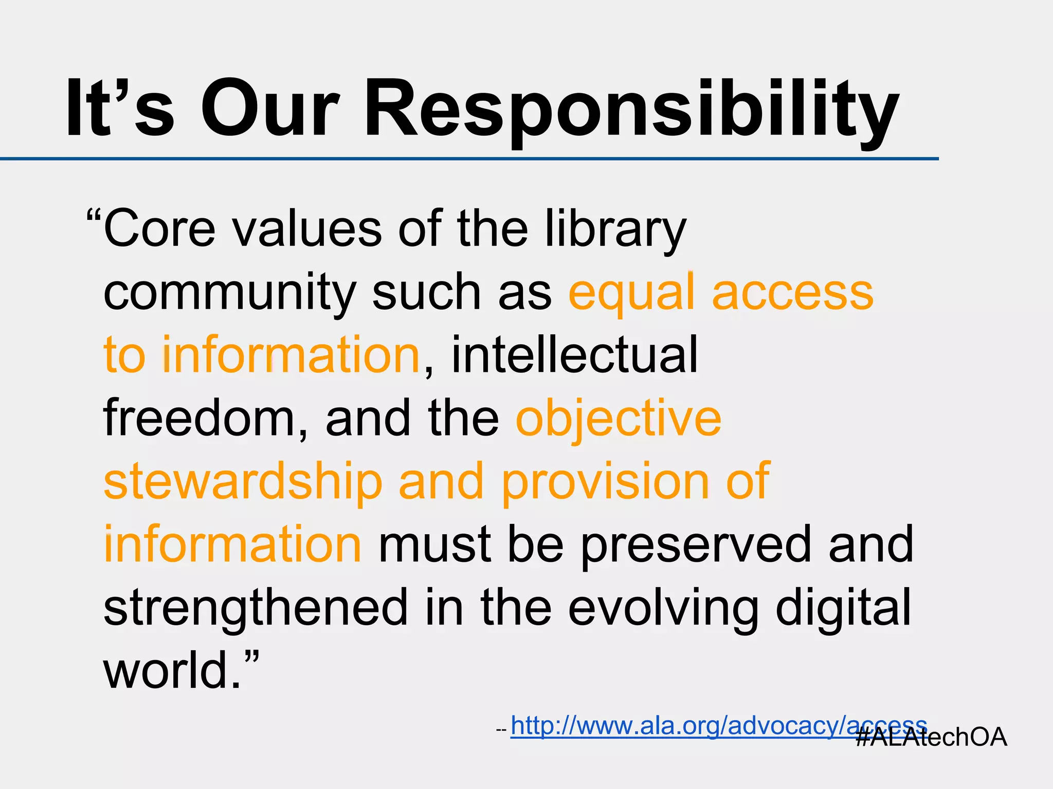 It’s Our Responsibility
“Core values of the library
community such as equal access
to information, intellectual
freedom, and the objective
stewardship and provision of
information must be preserved and
strengthened in the evolving digital
world.”
--

http://www.ala.org/advocacy/access
#ALAtechOA

 