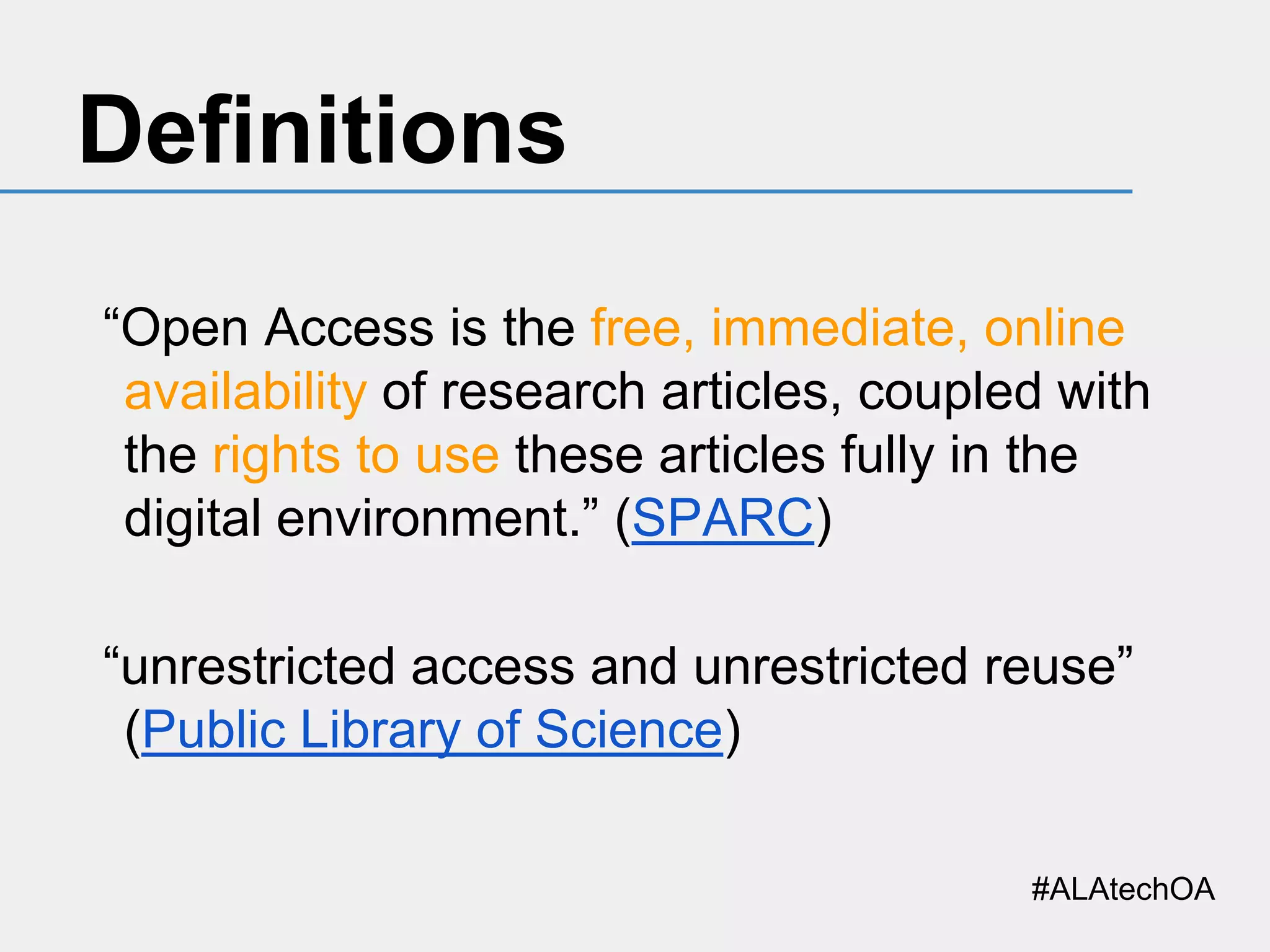 Definitions
“Open Access is the free, immediate, online
availability of research articles, coupled with
the rights to use these articles fully in the
digital environment.” (SPARC)
“unrestricted access and unrestricted reuse”
(Public Library of Science)
#ALAtechOA

 