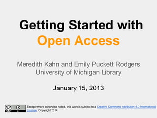 Getting Started with
Open Access
Meredith Kahn and Emily Puckett Rodgers
University of Michigan Library
January 15, 2013
Except where otherwise noted, this work is subject to a Creative Commons Attribution 4.0 International
License. Copyright 2014.

 