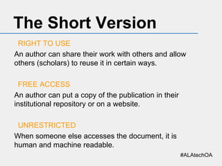 The Short Version
RIGHT TO USE
An author can share their work with others and allow
others (scholars) to reuse it in certain ways.
FREE ACCESS
An author can put a copy of the publication in their
institutional repository or on a website.
UNRESTRICTED
When someone else accesses the document, it is
human and machine readable.
#ALAtechOA

 
