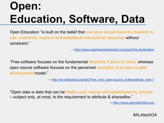 Open:
Education, Software, Data
Open Education “is built on the belief that everyone should have the freedom to
use, customize, improve and redistribute educational resources without
constraint.”
-- http://www.capetowndeclaration.org/read-the-declaration

“Free software focuses on the fundamental freedoms it gives to users, whereas
open source software focuses on the perceived strengths of its peer-to-peer
development model.”
-- http://en.wikipedia.org/wiki/Free_and_open-source_software#cite_note-1

“Open data is data that can be freely used, reused and redistributed by anyone
– subject only, at most, to the requirement to attribute & sharealike.”
-- http://www.opendefinition.org

#ALAtechOA

 