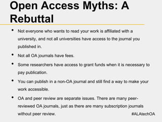 Open Access Myths: A
Rebuttal
•

Not everyone who wants to read your work is affiliated with a
university, and not all universities have access to the journal you
published in.

•
•

Not all OA journals have fees.
Some researchers have access to grant funds when it is necessary to
pay publication.

•

You can publish in a non-OA journal and still find a way to make your
work accessible.

•

OA and peer review are separate issues. There are many peerreviewed OA journals, just as there are many subscription journals

without peer review.

#ALAtechOA

 
