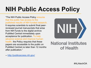NIH Public Access Policy
“The NIH Public Access Policy ensures
that the public has access to the
published results of NIH funded research.
It requires scientists to submit final peerreviewed journal manuscripts that arise
from NIH funds to the digital archive
PubMed Central immediately upon
acceptance for publication. To help
advance science and improve human
health, the Policy requires that these
papers are accessible to the public on
PubMed Central no later than 12 months
after publication.”
-- http://publicaccess.nih.gov/

#ALAtechOA

 