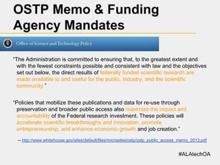 OSTP Memo & Funding
Agency Mandates
“The Administration is committed to ensuring that, to the greatest extent and
with the fewest constraints possible and consistent with law and the objectives
set out below, the direct results of federally funded scientific research are
made available to and useful for the public, industry, and the scientific
community.”
“Policies that mobilize these publications and data for re-use through
preservation and broader public access also maximize the impact and
accountability of the Federal research investment. These policies will
accelerate scientific breakthroughs and innovation, promote
entrepreneurship, and enhance economic growth and job creation.”
-- http://www.whitehouse.gov/sites/default/files/microsites/ostp/ostp_public_access_memo_2013.pdf

#ALAtechOA

 
