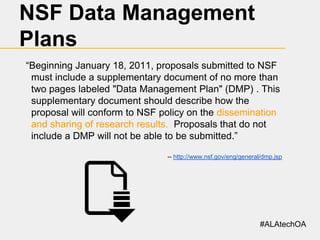 NSF Data Management
Plans
“Beginning January 18, 2011, proposals submitted to NSF
must include a supplementary document of no more than
two pages labeled "Data Management Plan" (DMP) . This
supplementary document should describe how the
proposal will conform to NSF policy on the dissemination
and sharing of research results. Proposals that do not
include a DMP will not be able to be submitted.”
-- http://www.nsf.gov/eng/general/dmp.jsp

#ALAtechOA

 