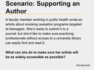 Scenario: Supporting an
Author
A faculty member working in public health wrote an
article about smoking cessation programs targeted
at teenagers. She’s ready to submit it to a
journal, but she’d like to make sure practicing
professionals without access to a university library
can easily find and read it.
What can she do to make sure her article will
be as widely accessible as possible?
#ALAtechOA

 