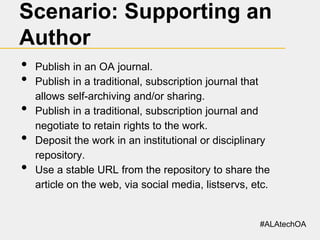 Scenario: Supporting an
Author
•
•
•

•
•

Publish in an OA journal.
Publish in a traditional, subscription journal that
allows self-archiving and/or sharing.
Publish in a traditional, subscription journal and
negotiate to retain rights to the work.
Deposit the work in an institutional or disciplinary
repository.
Use a stable URL from the repository to share the
article on the web, via social media, listservs, etc.

#ALAtechOA

 