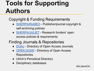 Tools for Supporting
Authors
Copyright & Funding Requirements
● SHERPA/RoMEO - Publisher/journal copyright &
self-archiving policies
● SHERPA/JULIET - Research funders’ open
access policies & requirements

Finding Journals & Repositories
● DOAJ - Directory of Open Access Journals
● OPEN DOAR - Directory of Open Access
Repositories
● Ulrich’s Periodical Directory
● Disciplinary databases
#ALAtechOA

 