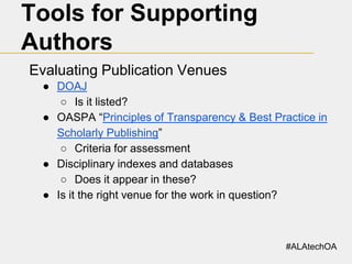 Tools for Supporting
Authors
Evaluating Publication Venues
● DOAJ
○ Is it listed?
● OASPA “Principles of Transparency & Best Practice in
Scholarly Publishing”
○ Criteria for assessment
● Disciplinary indexes and databases
○ Does it appear in these?
● Is it the right venue for the work in question?

#ALAtechOA

 