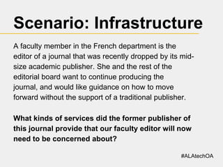 Scenario: Infrastructure
A faculty member in the French department is the
editor of a journal that was recently dropped by its midsize academic publisher. She and the rest of the
editorial board want to continue producing the
journal, and would like guidance on how to move
forward without the support of a traditional publisher.
What kinds of services did the former publisher of
this journal provide that our faculty editor will now
need to be concerned about?
#ALAtechOA

 