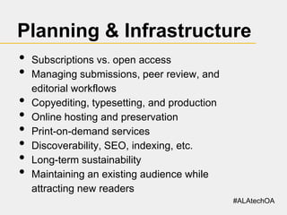 Planning & Infrastructure
•
•
•
•
•
•
•
•

Subscriptions vs. open access
Managing submissions, peer review, and
editorial workflows
Copyediting, typesetting, and production
Online hosting and preservation
Print-on-demand services
Discoverability, SEO, indexing, etc.
Long-term sustainability
Maintaining an existing audience while
attracting new readers
#ALAtechOA

 