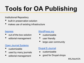 Tools for OA Publishing
Institutional Repository
built-in preservation solution
makes use of existing infrastructure

•
•

bepress
out-of-the box solution
editorial management

•
•

WordPress.org
customizable
user friendly
large user community

Open Journal Systems
customizable
used by many journals
editorial management

Drupal E-Journal
● customizable
● good for Drupal shops

•
•
•

•
•
•

#ALAtechOA

 