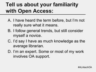 Tell us about your familiarity
with Open Access:
A. I have heard the term before, but I’m not
really sure what it means.
B. I follow general trends, but still consider
myself a novice.
C. I’d say I have as much knowledge as the
average librarian.
D. I’m an expert. Some or most of my work
involves OA support.
#ALAtechOA

 