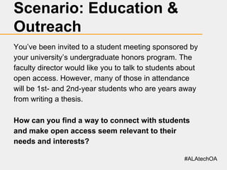 Scenario: Education &
Outreach
You’ve been invited to a student meeting sponsored by
your university’s undergraduate honors program. The
faculty director would like you to talk to students about
open access. However, many of those in attendance
will be 1st- and 2nd-year students who are years away
from writing a thesis.
How can you find a way to connect with students
and make open access seem relevant to their
needs and interests?
#ALAtechOA

 