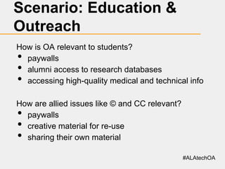 Scenario: Education &
Outreach
How is OA relevant to students?
paywalls
alumni access to research databases
accessing high-quality medical and technical info

•
•
•

How are allied issues like © and CC relevant?
paywalls
creative material for re-use
sharing their own material

•
•
•

#ALAtechOA

 
