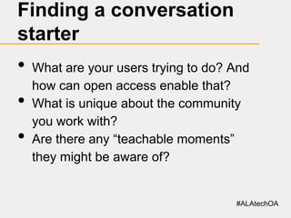 Finding a conversation
starter

•
•
•

What are your users trying to do? And
how can open access enable that?
What is unique about the community
you work with?
Are there any “teachable moments”
they might be aware of?

#ALAtechOA

 